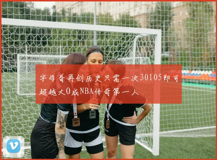 字母哥再创历史只需一次30105即可超越大O成NBA传奇第一人