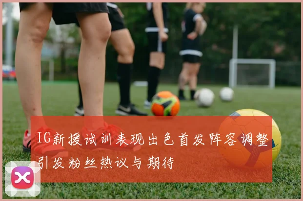 IG新援试训表现出色首发阵容调整引发粉丝热议与期待