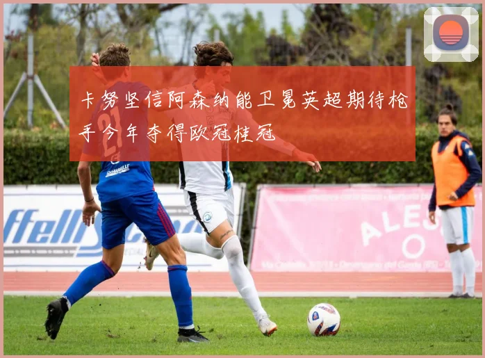 卡努坚信阿森纳能卫冕英超期待枪手今年夺得欧冠桂冠
