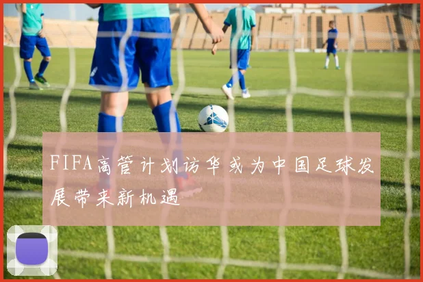 FIFA高管计划访华或为中国足球发展带来新机遇