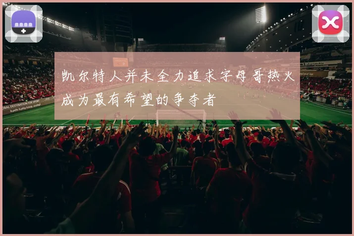 凯尔特人并未全力追求字母哥热火成为最有希望的争夺者
