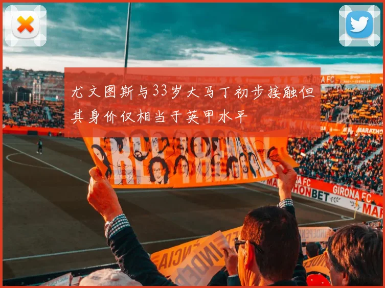 尤文图斯与33岁大马丁初步接触但其身价仅相当于英甲水平