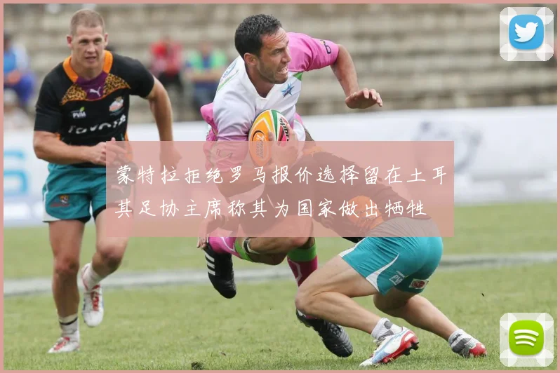 蒙特拉拒绝罗马报价选择留在土耳其足协主席称其为国家做出牺牲