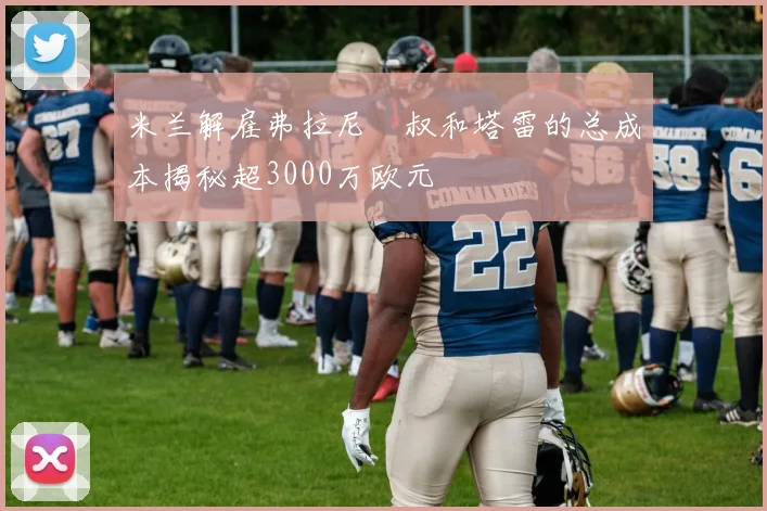 米兰解雇弗拉尼囧叔和塔雷的总成本揭秘超3000万欧元