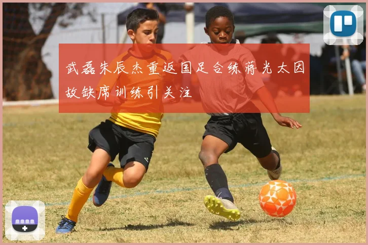 武磊朱辰杰重返国足合练蒋光太因故缺席训练引关注