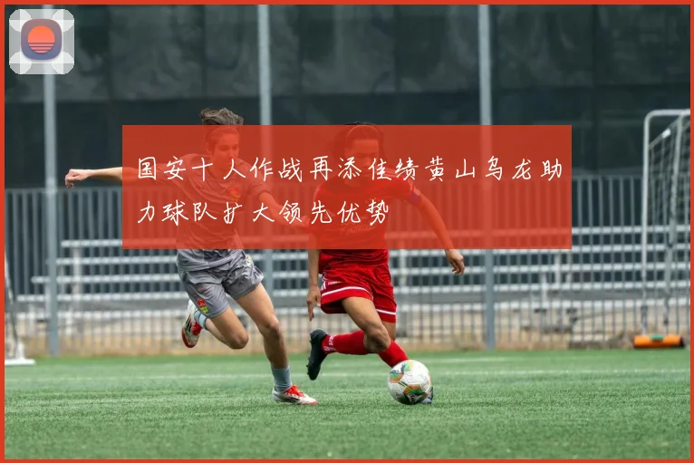国安十人作战再添佳绩黄山乌龙助力球队扩大领先优势