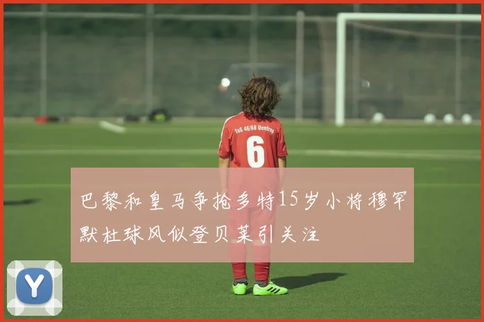 巴黎和皇马争抢多特15岁小将穆罕默杜球风似登贝莱引关注