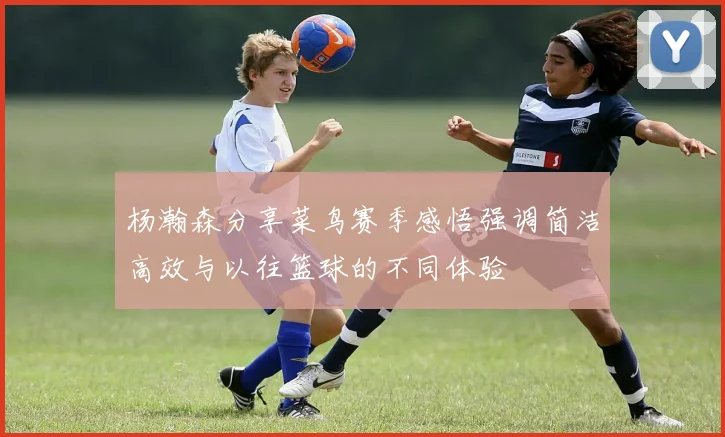 杨瀚森分享菜鸟赛季感悟强调简洁高效与以往篮球的不同体验