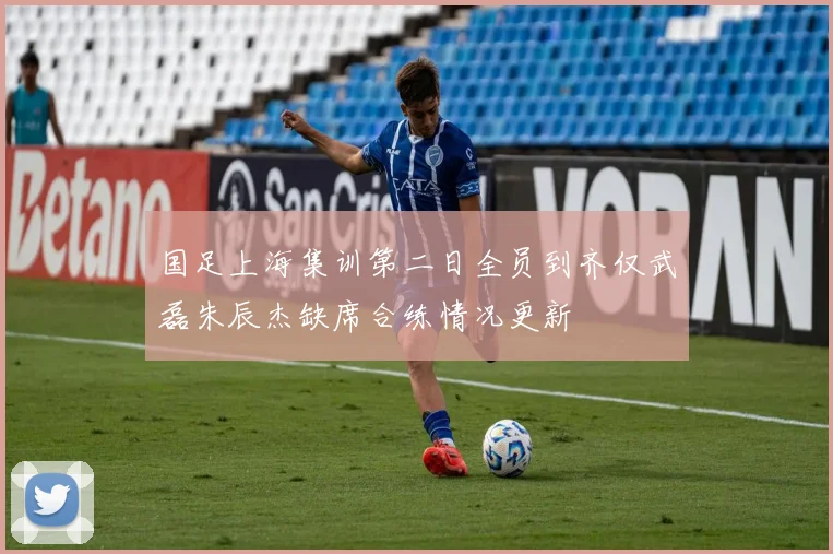 国足上海集训第二日全员到齐仅武磊朱辰杰缺席合练情况更新