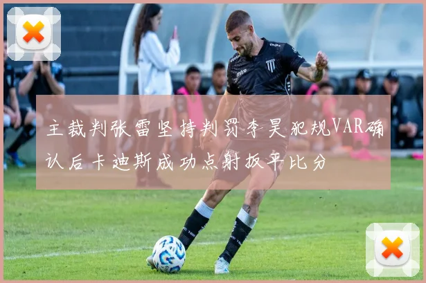 主裁判张雷坚持判罚李昊犯规VAR确认后卡迪斯成功点射扳平比分