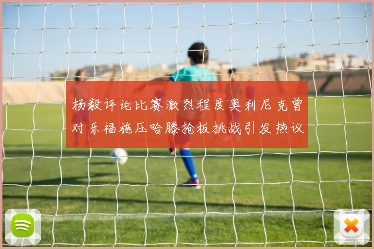 杨毅评论比赛激烈程度奥利尼克曾对乐福施压哈滕抢板挑战引发热议