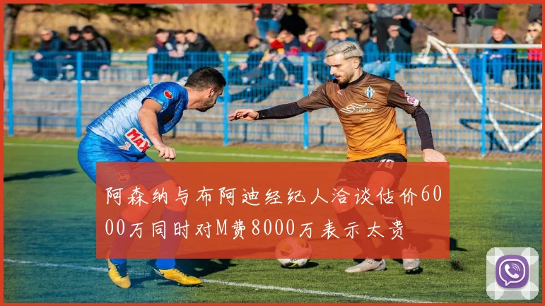 阿森纳与布阿迪经纪人洽谈估价6000万同时对M费8000万表示太贵