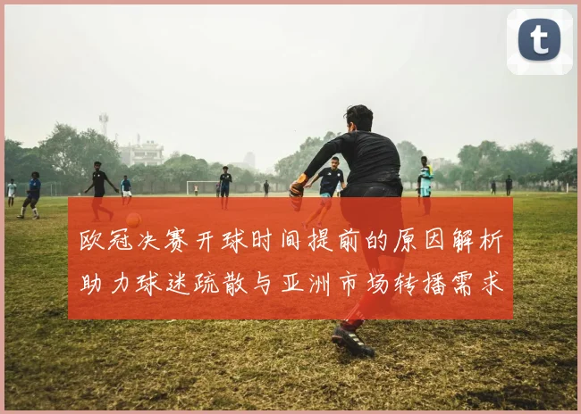 欧冠决赛开球时间提前的原因解析助力球迷疏散与亚洲市场转播需求