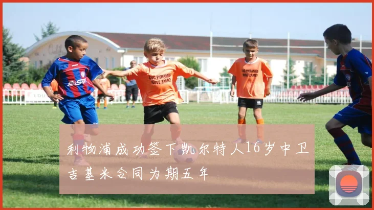利物浦成功签下凯尔特人16岁中卫吉基米合同为期五年