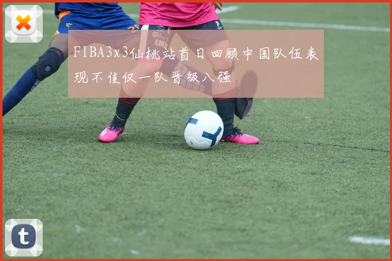 FIBA3x3仙桃站首日回顾中国队伍表现不佳仅一队晋级八强