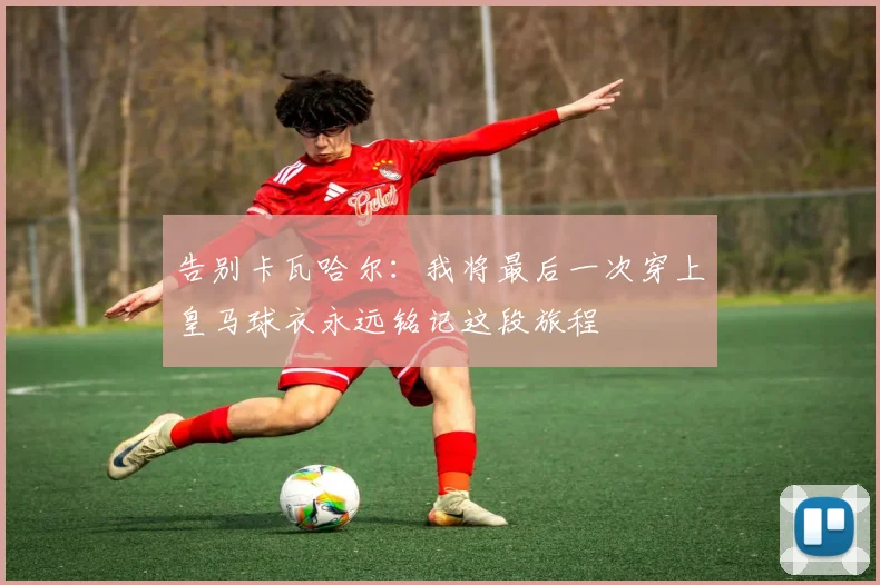 告别卡瓦哈尔：我将最后一次穿上皇马球衣永远铭记这段旅程