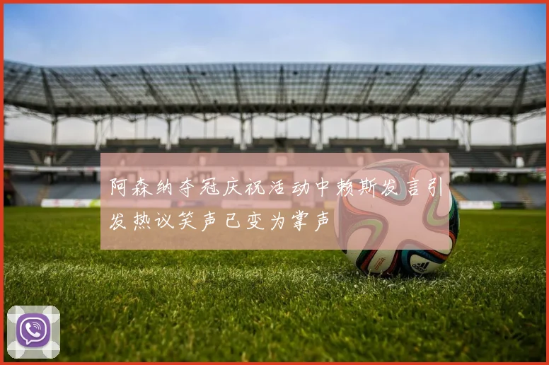阿森纳夺冠庆祝活动中赖斯发言引发热议笑声已变为掌声