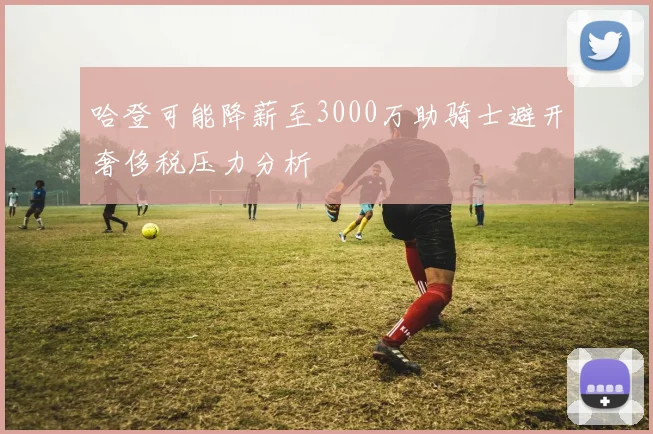 哈登可能降薪至3000万助骑士避开奢侈税压力分析