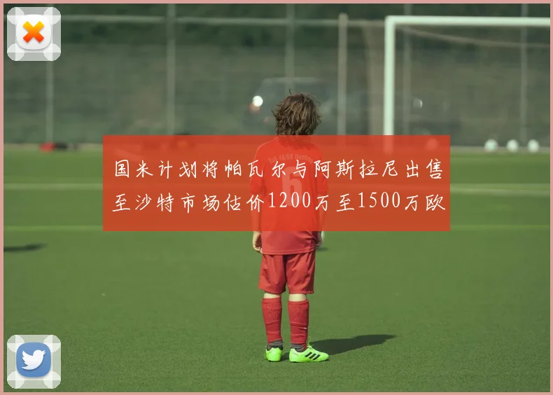 国米计划将帕瓦尔与阿斯拉尼出售至沙特市场估价1200万至1500万欧元
