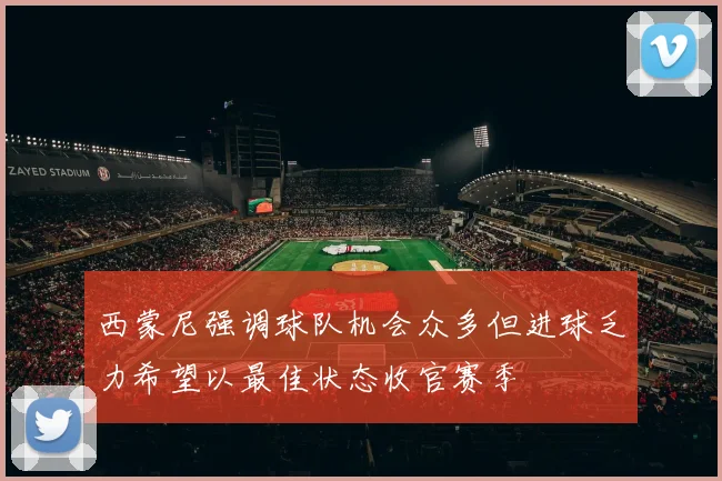 西蒙尼强调球队机会众多但进球乏力希望以最佳状态收官赛季