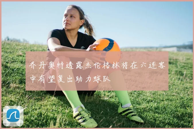 乔丹奥特透露杰伦格林将在六连客中有望复出助力球队