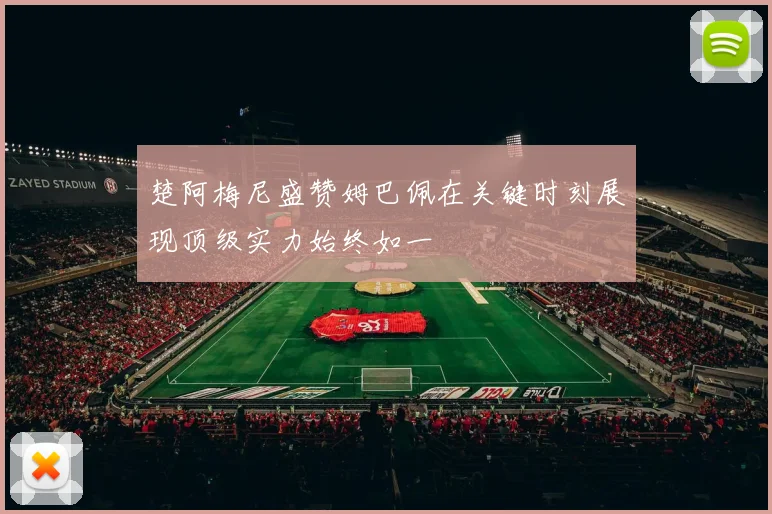 楚阿梅尼盛赞姆巴佩在关键时刻展现顶级实力始终如一