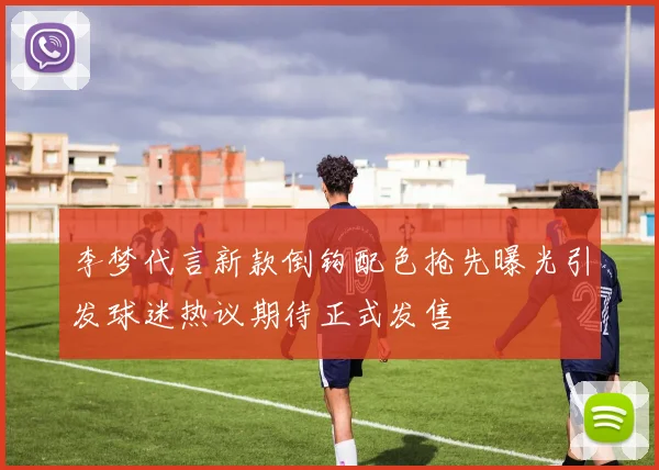 李梦代言新款倒钩配色抢先曝光引发球迷热议期待正式发售