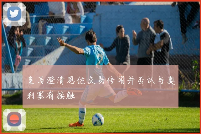皇马澄清恩佐交易传闻并否认与奥利塞有接触