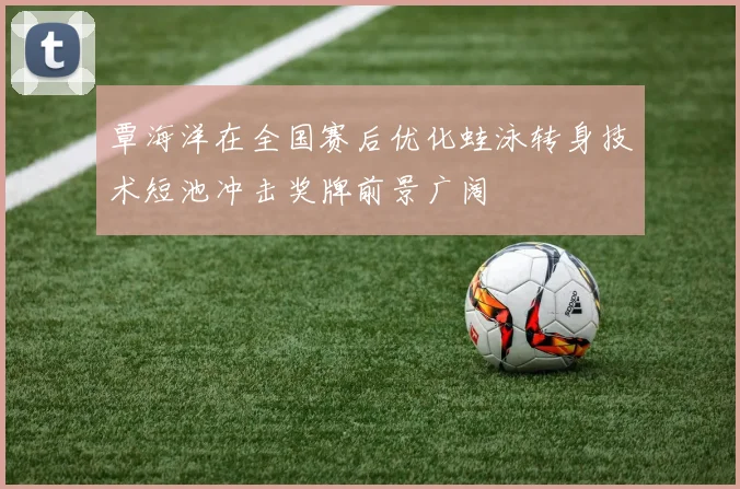 覃海洋在全国赛后优化蛙泳转身技术短池冲击奖牌前景广阔