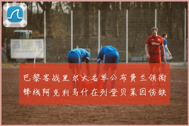 巴黎客战里尔大名单公布费兰领衔锋线阿克利乌什在列登贝莱因伤缺席