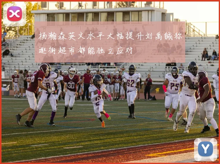 杨瀚森英文水平大幅提升刘禹铖称逛街超市都能独立应对