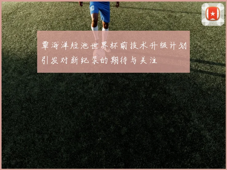 覃海洋短池世界杯前技术升级计划引发对新纪录的期待与关注
