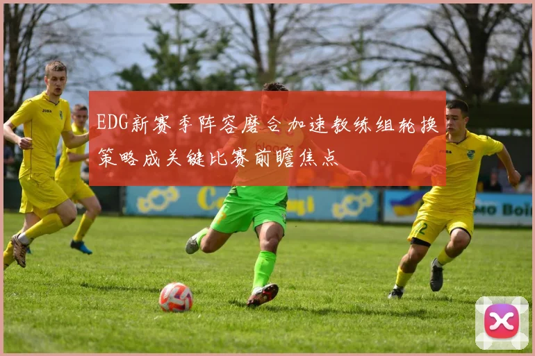 EDG新赛季阵容磨合加速教练组轮换策略成关键比赛前瞻焦点