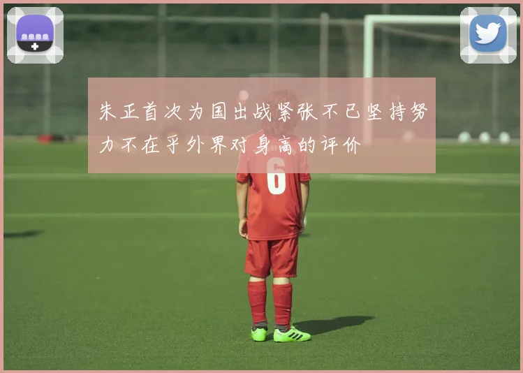 朱正首次为国出战紧张不已坚持努力不在乎外界对身高的评价